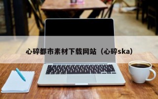 抚顺心碎都市素材下载网站（心碎ska）